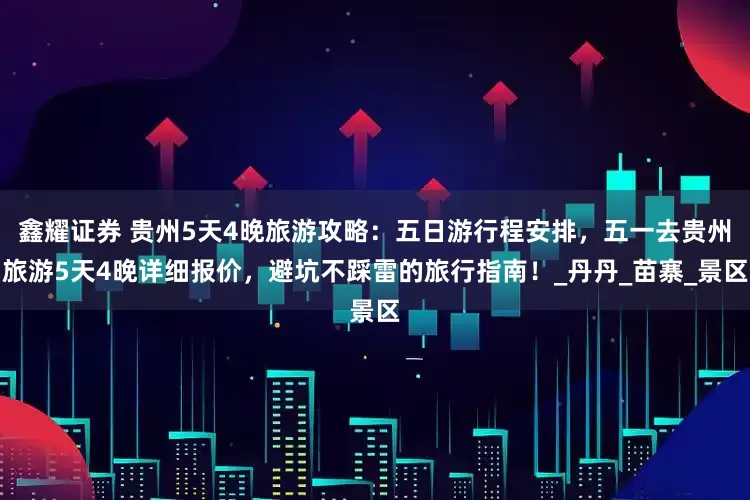 鑫耀证券 贵州5天4晚旅游攻略：五日游行程安排，五一去贵州旅游5天4晚详细报价，避坑不踩雷的旅行指南！_丹丹_苗寨_景区