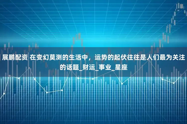 展鹏配资 在变幻莫测的生活中，运势的起伏往往是人们最为关注的话题_财运_事业_星座