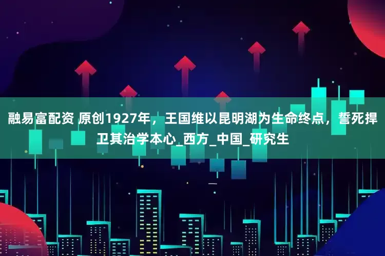 融易富配资 原创1927年，王国维以昆明湖为生命终点，誓死捍卫其治学本心_西方_中国_研究生