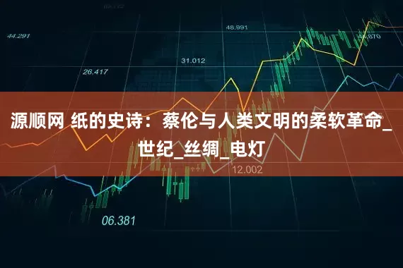 源顺网 纸的史诗：蔡伦与人类文明的柔软革命_世纪_丝绸_电灯