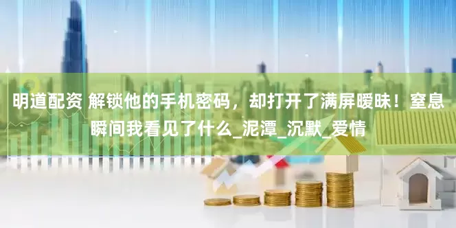 明道配资 解锁他的手机密码，却打开了满屏暧昧！窒息瞬间我看见了什么_泥潭_沉默_爱情