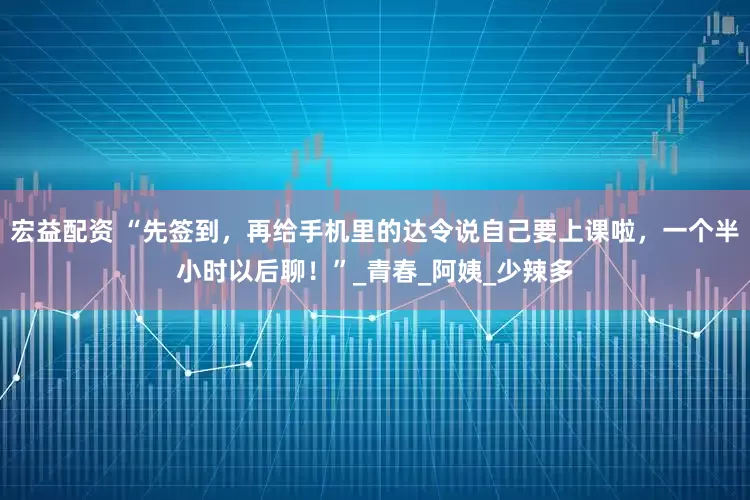 宏益配资 “先签到，再给手机里的达令说自己要上课啦，一个半小时以后聊！”_青春_阿姨_少辣多