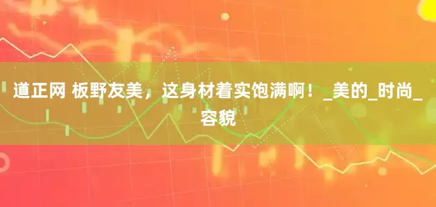 道正网 板野友美，这身材着实饱满啊！_美的_时尚_容貌