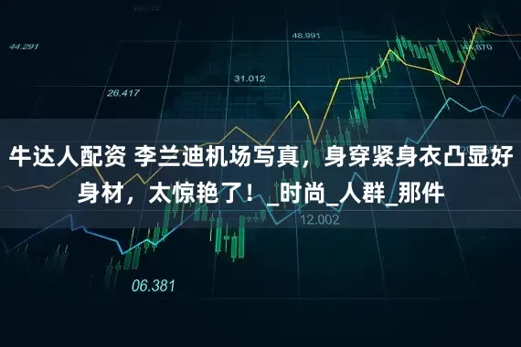 牛达人配资 李兰迪机场写真，身穿紧身衣凸显好身材，太惊艳了！_时尚_人群_那件