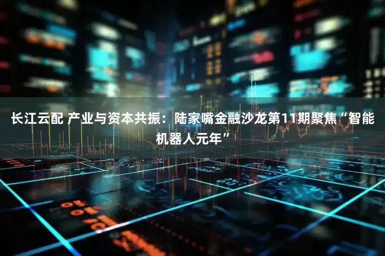 长江云配 产业与资本共振：陆家嘴金融沙龙第11期聚焦“智能机器人元年”
