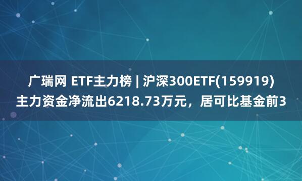 广瑞网 ETF主力榜 | 沪深300ETF(159919)主力资金净流出6218.73万元，居可比基金前3