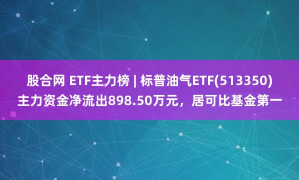 股合网 ETF主力榜 | 标普油气ETF(513350)主力资金净流出898.50万元，居可比基金第一