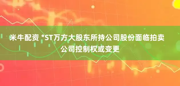 米牛配资 *ST万方大股东所持公司股份面临拍卖   公司控制权或变更