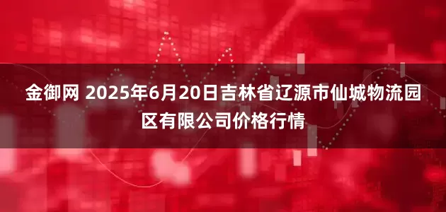 金御网 2025年6月20日吉林省辽源市仙城物流园区有限公司价格行情
