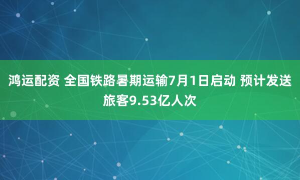 鸿运配资 全国铁路暑期运输7月1日启动 预计发送旅客9.53亿人次