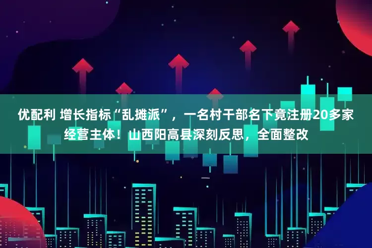 优配利 增长指标“乱摊派”，一名村干部名下竟注册20多家经营主体！山西阳高县深刻反思，全面整改
