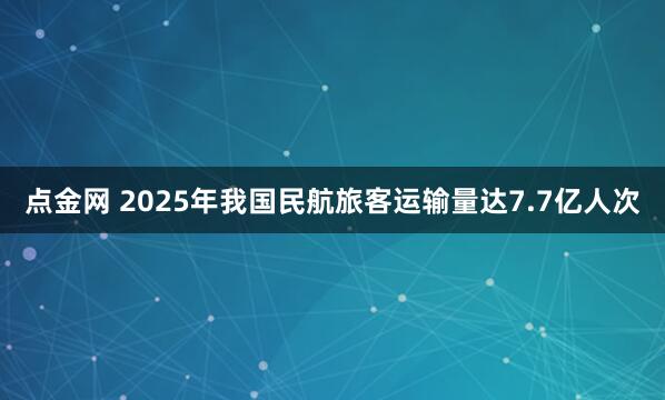 点金网 2025年我国民航旅客运输量达7.7亿人次