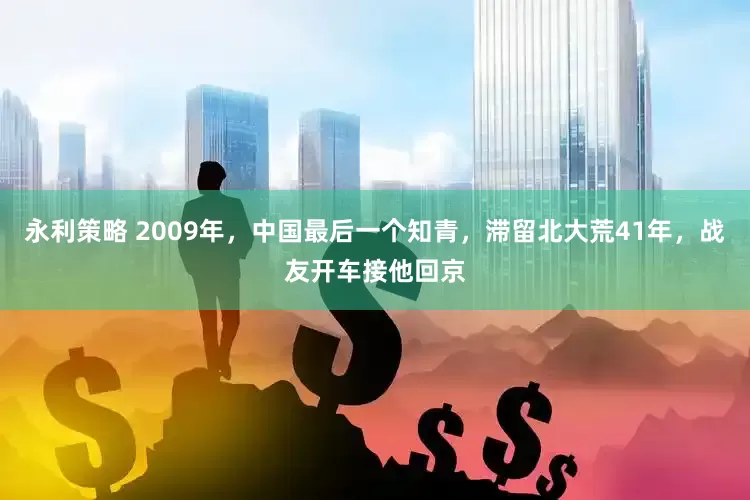 永利策略 2009年，中国最后一个知青，滞留北大荒41年，战友开车接他回京