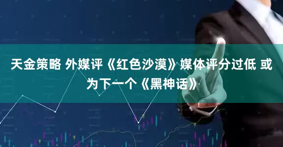 天金策略 外媒评《红色沙漠》媒体评分过低 或为下一个《黑神话》