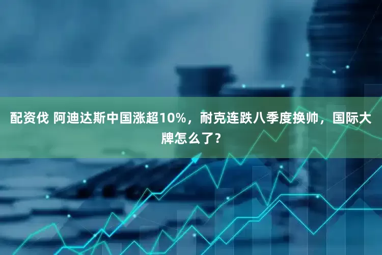 配资伐 阿迪达斯中国涨超10%，耐克连跌八季度换帅，国际大牌怎么了？